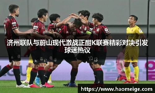 济州联队与蔚山现代激战正酣K联赛精彩对决引发球迷热议
